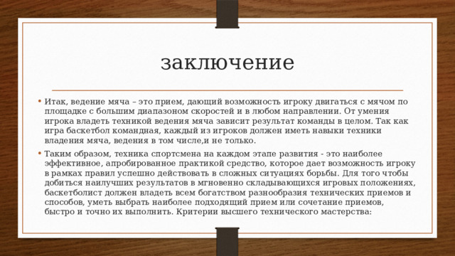 заключение Итак, ведение мяча – это прием, дающий возможность игроку двигаться с мячом по площадке с большим диапазоном скоростей и в любом направлении. От умения игрока владеть техникой ведения мяча зависит результат команды в целом. Так как игра баскетбол командная, каждый из игроков должен иметь навыки техники владения мяча, ведения в том числе,и не только. Таким образом, техника спортсмена на каждом этапе разви­тия - это наиболее эффективное, апробированное практикой средство, которое дает возможность игроку в рамках правил ус­пешно действовать в сложных ситуациях борьбы. Для того чтобы добиться наилучших результатов в мгновенно складывающихся игровых положениях, баскетболист должен владеть всем богат­ством разнообразия технических приемов и способов, уметь выб­рать наиболее подходящий прием или сочетание приемов, быстро и точно их выполнить. Критерии высшего технического мастер­ства: 