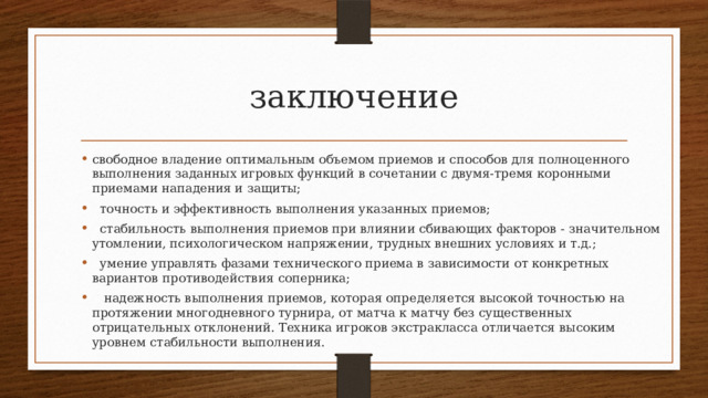 заключение свободное владение оптимальным объемом приемов и способов для полноценного выполнения заданных игровых функций в сочета­нии с двумя-тремя коронными приемами нападения и защиты;   точность и эффективность выполнения указанных приемов;   стабильность выполнения приемов при влиянии сбивающих факторов - значительном утомлении, психологическом напряже­нии, трудных внешних условиях и т.д.;   умение управлять фазами технического приема в зависимости от конкретных вариантов противодействия соперника;    надежность выполнения приемов, которая определяется высо­кой точностью на протяжении многодневного турнира, от матча к матчу без существенных отрицательных отклонений. Техника иг­роков экстракласса отличается высоким уровнем стабильности выполнения. 