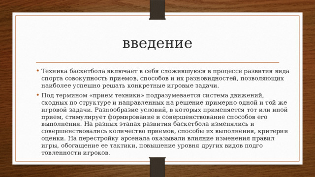 введение Техника баскетбола включает в себя сложившуюся в процессе развития вида спорта совокупность приемов, способов и их разно­видностей, позволяющих наиболее успешно решать конкретные игровые задачи. Под термином «прием техники» подразумевается система дви­жений, сходных по структуре и направленных на решение при­мерно одной и той же игровой задачи. Разнообразие условий, в ко­торых применяется тот или иной прием, стимулирует формиро­вание и совершенствование способов его выполнения. На разных этапах развития баскетбола изменялись и совершенствовались ко­личество приемов, способы их выполнения, критерии оценки. На перестройку арсенала оказывали влияние изменения правил игры, обогащение ее тактики, повышение уровня других видов подго­товленности игроков. 