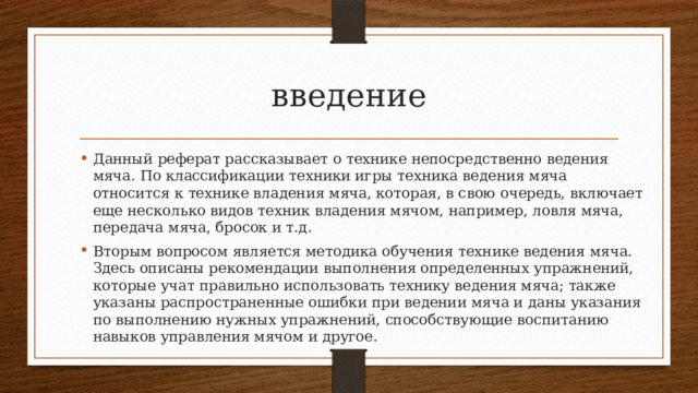 введение Данный реферат рассказывает о технике непосредственно ведения мяча. По классификации техники игры техника ведения мяча относится к технике владения мяча, которая, в свою очередь, включает еще несколько видов техник владения мячом, например, ловля мяча, передача мяча, бросок и т.д. Вторым вопросом является методика обучения технике ведения мяча. Здесь описаны рекомендации выполнения определенных упражнений, которые учат правильно использовать технику ведения мяча; также указаны распространенные ошибки при ведении мяча и даны указания по выполнению нужных упражнений, способствующие воспитанию навыков управления мячом и другое. 