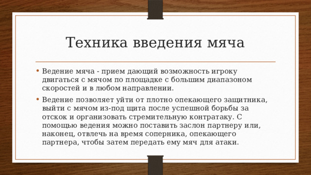 Техника введения мяча Ведение мяча - прием дающий возможность игроку двигаться с мячом по площадке с большим диапазоном скоростей и в любом направлении. Ведение позволяет уйти от плотно опекающего защитника, вый­ти с мячом из-под щита после успешной борьбы за отскок и органи­зовать стремительную контратаку. С помощью ведения можно по­ставить заслон партнеру или, наконец, отвлечь на время соперни­ка, опекающего партнера, чтобы затем передать ему мяч для атаки. 