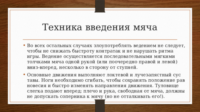 Техника введения мяча Во всех остальных случаях злоупотреблять ведением не следует, чтобы не снижать быстроту контратак и не нарушать ритма игры. Ведение осуществляется последовательными мягкими толчками мяча одной рукой (или поочередно правой и левой) вниз-вперед, несколько в сторону от ступней. Основные движения выполняют локтевой и лучезапястный сус­тавы. Ноги необходимо сгибать, чтобы сохранять положение рав­новесия и быстро изменять направления движения. Туловище слег­ка подают вперед; плечо и рука, свободная от мяча, должны не до­пускать соперника к мячу (но не отталкивать его!). 