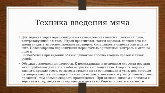 Техника введения мяча Для ведения характерна синхронность чередования шагов и дви­жений руки, контратакующей с мячом. Игрок продвигаясь, таким образом, должен в то же время следить за расположением партне­ров, соперников и ориентироваться на щит. Целесообразно периодически переключать зрительный контроль с мяча на поле и  Баскетболист при ведении обязан одинаково хорошо владеть правой и левой рукой. Обводка с изменением скорости. К неожиданным изменениям скорости ведения мяча прибегают для того, чтобы оторваться от защитника. Скорость ведения зависит, прежде всего, от высоты отскока мяча от площадки и угла, под которым он направляется к площадке. Чем выше отскок и меньше его угол (в рациональных пределах), тем больше скорость продвижения. При отскоке, низ­ком и близком к вертикальному, ведение замедляется и может во­обще выполняться на месте. 