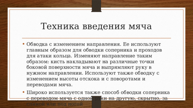 Техника введения мяча Обводка с изменением направления. Ее используют главным об­разом для обводки соперника и проходов для атаки кольца. Из­меняют направление таким образом: кисть накладывают на раз­личные точки боковой поверхности мяча и выпрямляют руку в нужном направлении. Используют также обводку с изменением высоты отскока и с поворотами и переводами мяча. Широко используется также способ обводки соперника с пе­реводом мяча с одной руки на другую, скрытно, за спиной или под ногой 