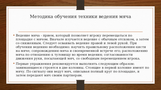 Методика обучения техники ведения мяча      Ведение мяча - прием, который позволяет игроку перемещаться по площадке с мячом. Вначале изучается ведение с обычным отскоком, а затем со сниженным. Следует осваивать ведение правой и ле­вой рукой. При обучении ведению необходимо: научить правиль­ному расположению кисти на мяче; сопровождению мяча и своев­ременной встрече его; расположению мяча по отношению к туло­вищу во время ведения; согласованности движения руки, посы­лающей мяч, со свободным перемещением игрока. Первые упражнения рекомендуется выполнять следующим обра­зом: занимающиеся строятся в две колонны. Стоящие в первой ко­лонне имеют по мячу. По сигналу они ведут мяч, описывая полный круг по площадке, и затем передают мяч своим партнерам. 