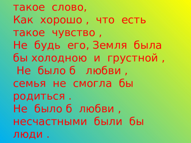      Как хорошо ,что есть такое слово,  Как хорошо , что есть такое чувство ,  Не будь его, Земля была бы холодною и грустной ,  Не было б любви ,  семья не смогла бы родиться .  Не было б любви , несчастными были бы люди . 