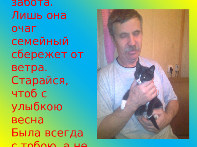 Потом – забота. Лишь она очаг семейный сбережет от ветра.  Старайся, чтоб с улыбкою весна  Была всегда с тобою, а не где-то. 