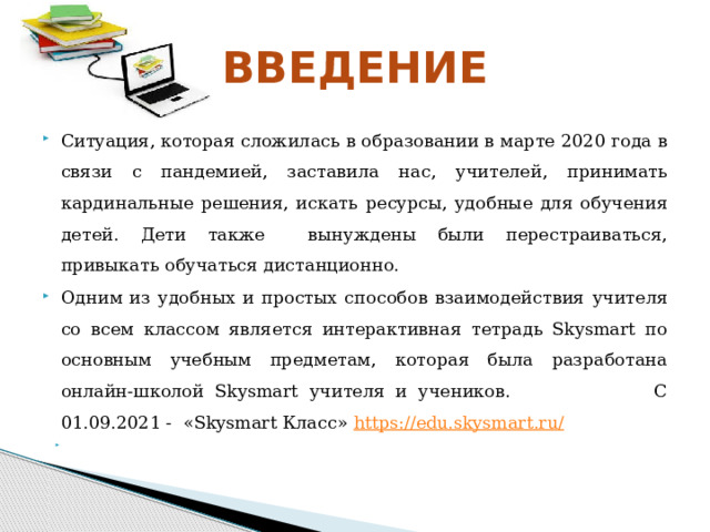 ВВЕДЕНИЕ Ситуация, которая сложилась  в образовании в марте  2020 года в связи с пандемией, заставила нас,  учителей,  принимать кардинальные решения, искать  ресурсы,  удобные  для обучения  детей.  Дети также  вынуждены были перестраиваться, привыкать  обучаться  дистанционно. Одним из удобных и простых способов взаимодействия  учителя со всем классом является интерактивная  тетрадь Skysmart по основным учебным предметам,  которая была разработана онлайн-школой Skysmart  учителя  и  учеников. С 01.09.2021 - «Skysmart Класс» https://edu.skysmart.ru/   