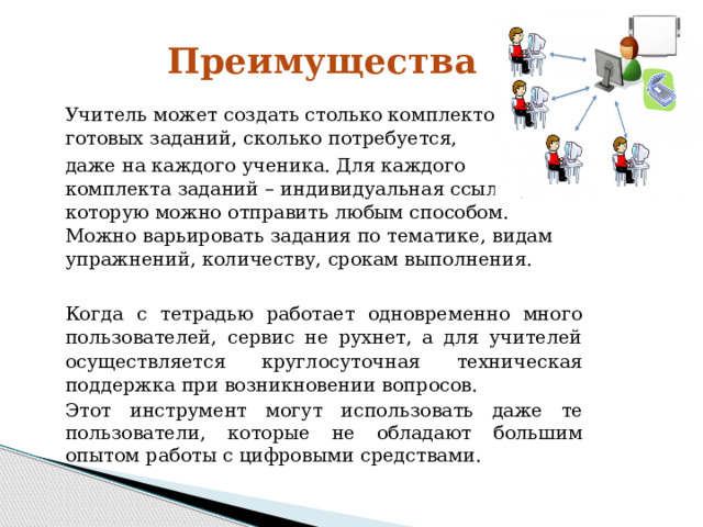 Преимущества Учитель может создать столько комплектов готовых  заданий, сколько потребуется, даже на каждого  ученика. Для каждого комплекта заданий –  индивидуальная ссылка, которую можно отправить  любым способом. Можно варьировать задания по  тематике,  видам  упражнений,  количеству,  срокам выполнения. Когда с тетрадью работает одновременно много  пользователей, сервис не рухнет, а для учителей  осуществляется круглосуточная техническая поддержка  при  возникновении  вопросов. Этот инструмент  могут использовать даже те  пользователи, которые не обладают большим опытом  работы  с  цифровыми  средствами. 