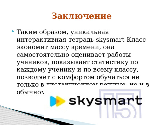 Заключение Таким образом, уникальная интерактивная тетрадь skysmart Класс экономит массу времени, она самостоятельно оценивает работы учеников, показывает статистику по каждому ученику и по всему классу, позволяет с комфортом обучаться не только в дистанционном режиме, но и в обычном - очном. 