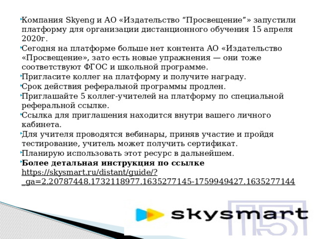 Компания Skyeng и АО «Издательство “Просвещение”» запустили платформу для организации дистанционного обучения 15 апреля 2020г. Сегодня на платформе больше нет контента АО «Издательство «Просвещение», зато есть новые упражнения — они тоже соответствуют ФГОС и школьной программе. Пригласите коллег на платформу и получите награду. Срок действия реферальной программы продлен. Приглашайте 5 коллег-учителей на платформу по специальной реферальной ссылке. Ссылка для приглашения находится внутри вашего личного кабинета. Для учителя проводятся вебинары, приняв участие и пройдя тестирование, учитель может получить сертификат. Планирую использовать этот ресурс в дальнейшем. Более детальная инструкция по ссылке https://skysmart.ru/distant/guide/?_ga=2.20787448.1732118977.1635277145-1759949427.1635277144 
