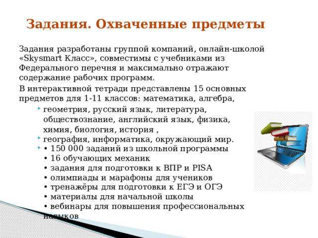Задания. Охваченные предметы   Задания  разработаны  группой  компаний,  онлайн-школой «Skysmart Класс»,  совместимы с учебниками из  Федерального перечня и максимально отражают  содержание  рабочих  программ. В интерактивной тетради представлены 15 основных  предметов  для 1-11  классов:  математика,  алгебра, геометрия, русский язык, литература, обществознание,  английский  язык,  физика,  химия,  биология,  история  , география,  информатика,  окружающий  мир. • 150 000 заданий из школьной программы  • 16 обучающих механик  • задания для подготовки к ВПР и PISA  • олимпиады и марафоны для учеников  • тренажёры для подготовки к ЕГЭ и ОГЭ  • материалы для начальной школы  • вебинары для повышения профессиональных навыко в 
