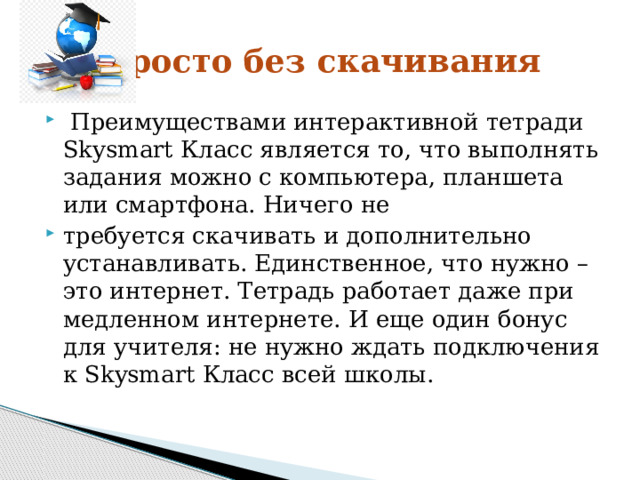 Просто без скачивания  Преимуществами интерактивной тетради Skysmart Класс является то, что выполнять задания можно с компьютера, планшета или смартфона. Ничего не требуется скачивать и дополнительно устанавливать. Единственное, что нужно – это интернет. Тетрадь работает даже при медленном интернете. И еще один бонус для учителя: не нужно ждать подключения к Skysmart Класс всей школы. 