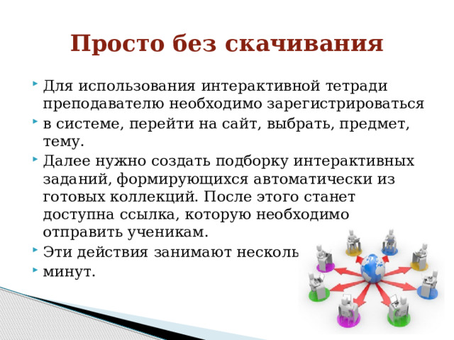 Просто без скачивания Для использования интерактивной тетради преподавателю необходимо зарегистрироваться в системе, перейти на сайт, выбрать, предмет, тему. Далее нужно создать подборку интерактивных заданий, формирующихся автоматически из готовых коллекций. После этого станет доступна ссылка, которую необходимо отправить ученикам. Эти действия занимают несколько минут. 