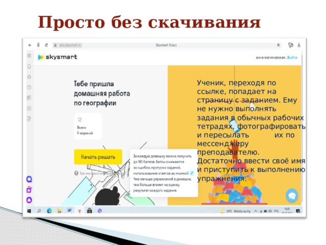 Просто без скачивания Ученик, переходя по ссылке, попадает на страницу с заданием. Ему не нужно выполнять задания в обычных рабочих тетрадях, фотографировать и пересылать их по мессенджеру преподавателю. Достаточно ввести своё имя и приступить к выполнению упражнения.   