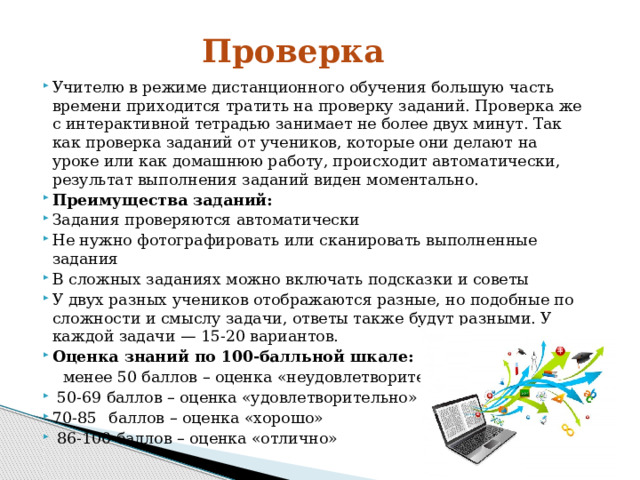 Проверка Учителю в режиме дистанционного обучения большую часть времени приходится тратить на проверку заданий. Проверка же с интерактивной тетрадью занимает не более двух минут. Так как проверка заданий от учеников, которые они делают на уроке или как домашнюю работу, происходит автоматически, результат выполнения заданий виден моментально. Преимущества заданий: Задания проверяются автоматически Не нужно фотографировать или сканировать выполненные задания В сложных заданиях можно включать подсказки и советы У двух разных учеников отображаются разные, но подобные по сложности и смыслу задачи, ответы также будут разными. У каждой задачи — 15-20 вариантов. Оценка знаний по 100-балльной шкале:  менее 50 баллов – оценка «неудовлетворительно»  50-69 баллов – оценка «удовлетворительно» 70-85  баллов – оценка «хорошо»  86-100 баллов – оценка «отлично» 