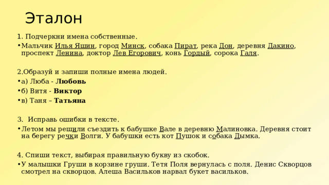 Эталон 1. Подчеркни имена собственные. Мальчик Илья Яшин , город Минск , собака Пират , река Дон , деревня Дакино , проспект Ленина , доктор Лев Егорович , конь Гордый , сорока Галя . 2.Образуй и запиши полные имена людей. а) Люба - Любовь б) Витя - Виктор в) Таня – Татьяна 3.  Исправь ошибки в тексте. Летом мы реш и ли съездить к бабушке В але в деревню М алиновка. Деревня стоит на берегу ре чк и В олги. У бабушки есть кот П ушок и с о бака Д ымка. 4. Спиши текст, выбирая правильную букву из скобок. У малышки Груши в корзине груши. Тетя Поля вернулась с поля. Денис Скворцов смотрел на скворцов. Алеша Васильков нарвал букет васильков. 