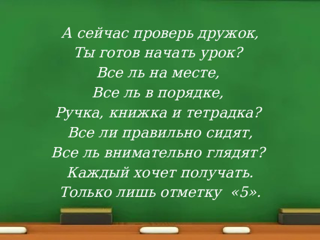 А сейчас проверь дружок, Ты готов начать урок? Все ль на месте, Все ль в порядке, Ручка, книжка и тетрадка? Все ли правильно сидят, Все ль внимательно глядят? Каждый хочет получать. Только лишь отметку «5». 