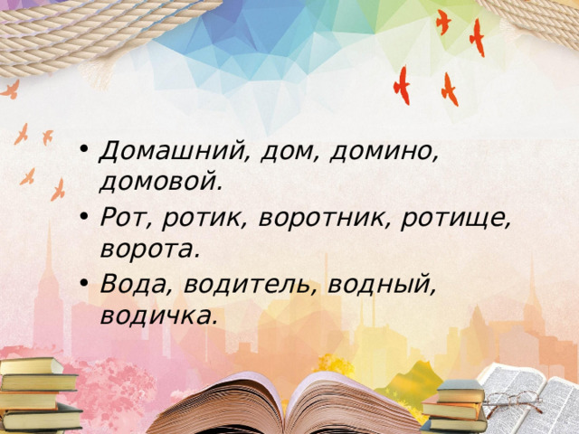 Домашний, дом, домино, домовой. Рот, ротик, воротник, ротище, ворота. Вода, водитель, водный, водичка. 
