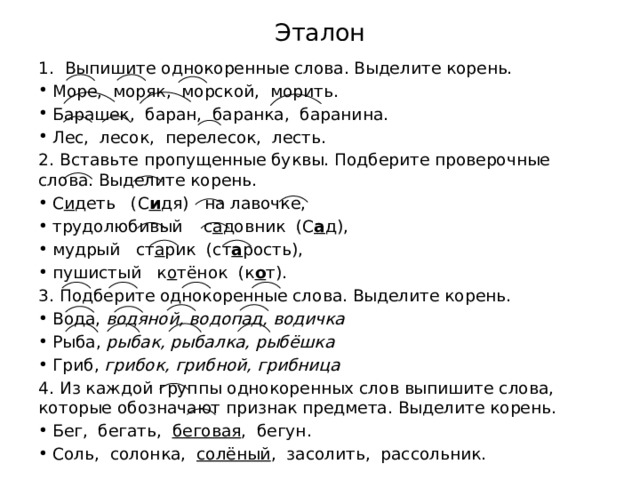 Эталон 1. Выпишите однокоренные слова. Выделите корень. Море,  моряк,  морской,  морить. Барашек,  баран,  баранка,  баранина. Лес,  лесок,  перелесок,  лесть. 2. Вставьте пропущенные буквы. Подберите проверочные слова. Выделите корень. С и деть   (С и дя)   на лавочке,                   трудолюбивый    с а довник  (С а д), мудрый   ст а рик  (ст а рость),                     пушистый   к о тёнок  (к о т). 3. Подберите однокоренные слова. Выделите корень. Вода, водяной, водопад, водичка Рыба, рыбак, рыбалка, рыбёшка Гриб, грибок, грибной, грибница 4. Из каждой группы однокоренных слов выпишите слова, которые обозначают признак предмета. Выделите корень. Бег,  бегать,   беговая ,  бегун. Соль,  солонка,   солёный ,  засолить,  рассольник. 