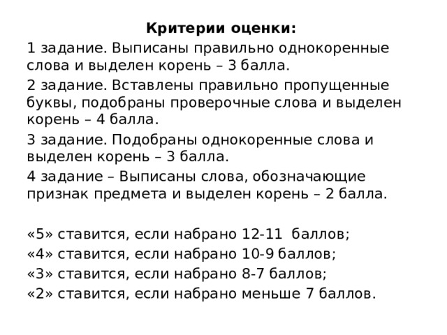 Критерии оценки: 1 задание. Выписаны правильно однокоренные слова и выделен корень – 3 балла. 2 задание. Вставлены правильно пропущенные буквы, подобраны проверочные слова и выделен корень – 4 балла. 3 задание. Подобраны однокоренные слова и выделен корень – 3 балла. 4 задание – Выписаны слова, обозначающие признак предмета и выделен корень – 2 балла. «5» ставится, если набрано 12-11 баллов; «4» ставится, если набрано 10-9 баллов; «3» ставится, если набрано 8-7 баллов; «2» ставится, если набрано меньше 7 баллов. 