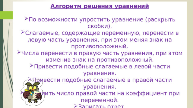 Алгоритм решения уравнений По возможности упростить уравнение (раскрыть скобки). Слагаемые, содержащие переменную, перенести в левую часть уравнения, при этом меняя знак на противоположный. Числа перенести в правую часть уравнения, при этом изменив знак на противоположный. Привести подобные слагаемые в левой части уравнения. Привести подобные слагаемые в правой части уравнения. Разделить число правой части на коэффициент при переменной. Записать ответ. 