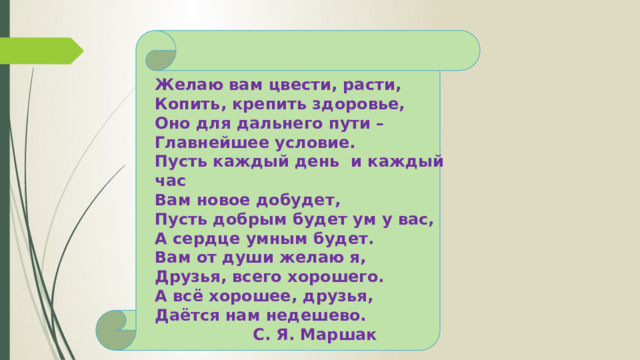 Желаю вам цвести, расти, Копить, крепить здоровье, Оно для дальнего пути – Главнейшее условие. Пусть каждый день и каждый час Вам новое добудет, Пусть добрым будет ум у вас, А сердце умным будет. Вам от души желаю я, Друзья, всего хорошего. А всё хорошее, друзья, Даётся нам недешево. С. Я. Маршак 