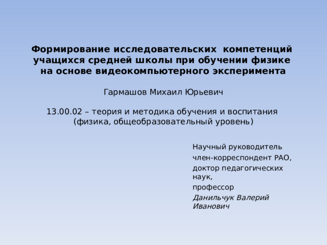   Формирование исследовательских компетенций учащихся средней школы при обучении физике  на основе видеокомпьютерного эксперимента     Гармашов Михаил Юрьевич   13.00.02 – теория и методика обучения и воспитания  (физика, общеобразовательный уровень)   Научный руководитель член-корреспондент РАО, доктор педагогических наук, профессор Данильчук Валерий Иванович 