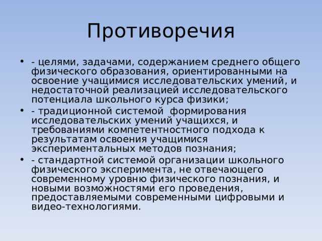 Противоречия - целями, задачами, содержанием среднего общего физического образования, ориентированными на освоение учащимися исследовательских умений, и недостаточной реализацией исследовательского потенциала школьного курса физики; - традиционной системой формирования исследовательских умений учащихся, и требованиями компетентностного подхода к результатам освоения учащимися экспериментальных методов познания; - стандартной системой организации школьного физического эксперимента, не отвечающего современному уровню физического познания, и новыми возможностями его проведения, предоставляемыми современными цифровыми и видео-технологиями.  