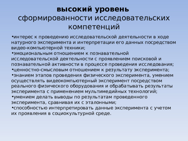 высокий уровень   сформированности исследовательских компетенций интерес к проведению исследовательской деятельности в ходе натурного эксперимента и интерпретации его данных посредством видео-компьютерной техники; эмоциональным отношением к познавательной исследовательской деятельности с проявлением поисковой и познавательной активности в процессе проведения исследования; ценностно-смысловым отношением к результату эксперимента; знанием этапов проведения физического эксперимента, умением осуществлять видеокомпьютерный эксперимент посредством реального физического оборудования и обрабатывать результаты эксперимента с применением мультимедийных технологий; умением делать выводы по результатам проведенного эксперимента, сравнивая их с эталонными; способностью интерпретировать данные эксперимента с учетом их проявления в социокультурной среде. 