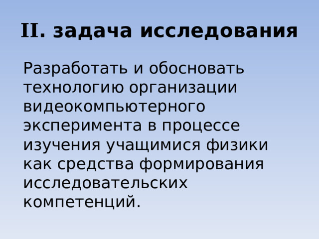 II . задача исследования Разработать и обосновать технологию организации видеокомпьютерного эксперимента в процессе изучения учащимися физики как средства формирования исследовательских компетенций. 