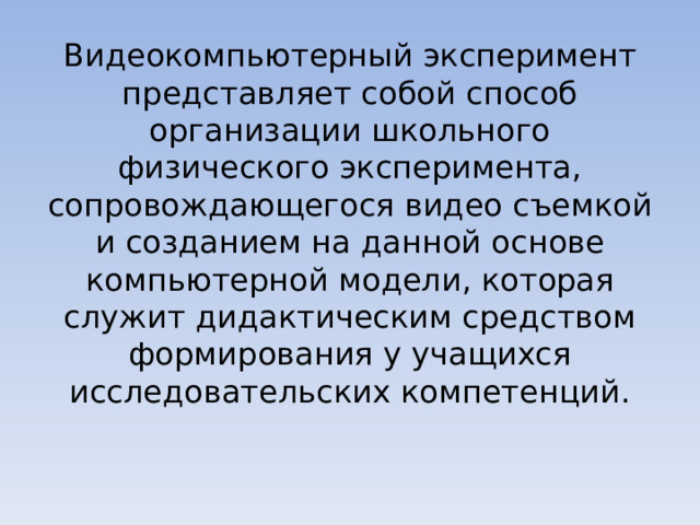 Видеокомпьютерный эксперимент представляет собой способ организации школьного физического эксперимента, сопровождающегося видео съемкой и созданием на данной основе компьютерной модели, которая служит дидактическим средством формирования у учащихся исследовательских компетенций. 