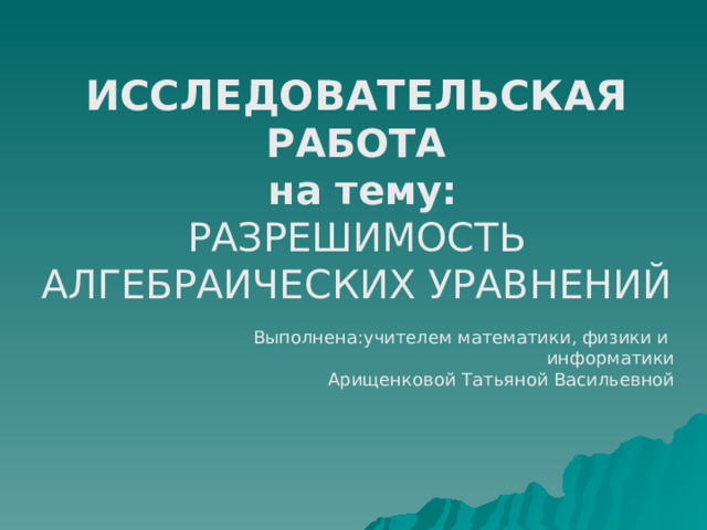 ИССЛЕДОВАТЕЛЬСКАЯ РАБОТА  на тему:  РАЗРЕШИМОСТЬ АЛГЕБРАИЧЕСКИХ УРАВНЕНИЙ Выполнена:учителем математики, физики и информатики Арищенковой Татьяной Васильевной 