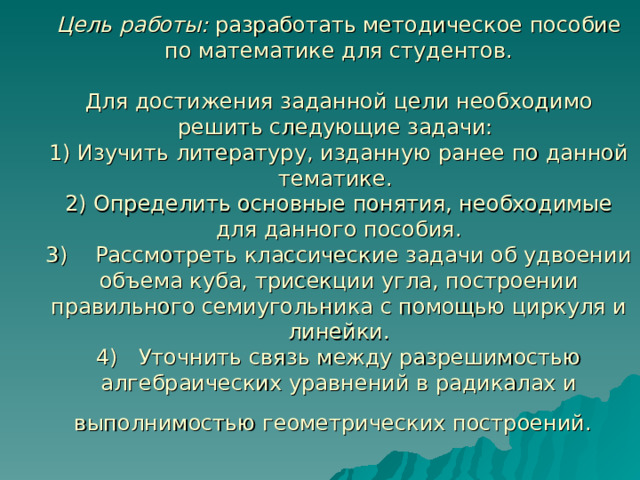     Цель работы: разработать методическое пособие по математике для студентов.   Для достижения заданной цели необходимо решить следующие задачи:  1) Изучить литературу, изданную ранее по данной тематике.  2) Определить основные понятия, необходимые для данного пособия.  3) Рассмотреть классические задачи об удвоении объема куба, трисекции угла, построении правильного семиугольника с помощью циркуля и линейки.  4) Уточнить связь между разрешимостью алгебраических уравнений в радикалах и  выполнимостью геометрических построений.      