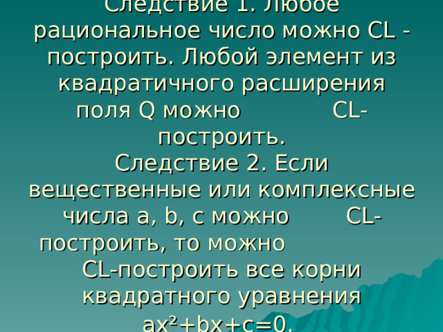 Следствие 1. Любое рациональное число можно СL -построить. Любой элемент из квадратичного расширения поля Q можно СL-построить.  Следствие 2. Если вещественные или комплексные числа а, b, с можно СL-построить, то можно CL-построить все корни квадратного уравнения ах²+bх+с=0.  