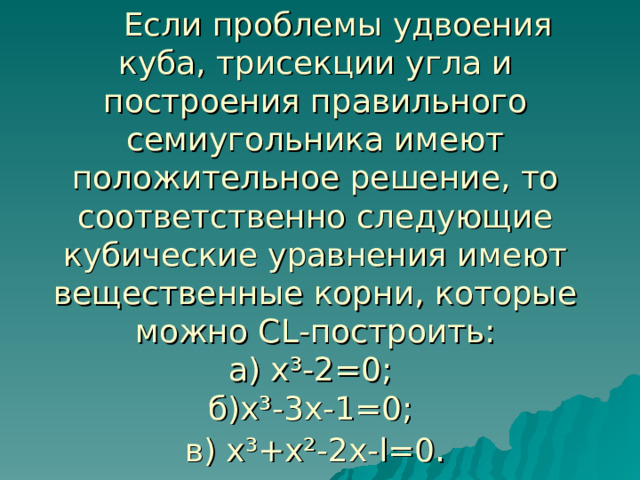  Если проблемы удвоения куба, трисекции угла и построения правильного семиугольника имеют положительное решение, то соответственно следующие кубические уравнения имеют вещественные корни, которые можно CL-построить:  а) х³-2=0;  б)х³-3х-1=0;  в) x³+x²-2х-l=0 . 