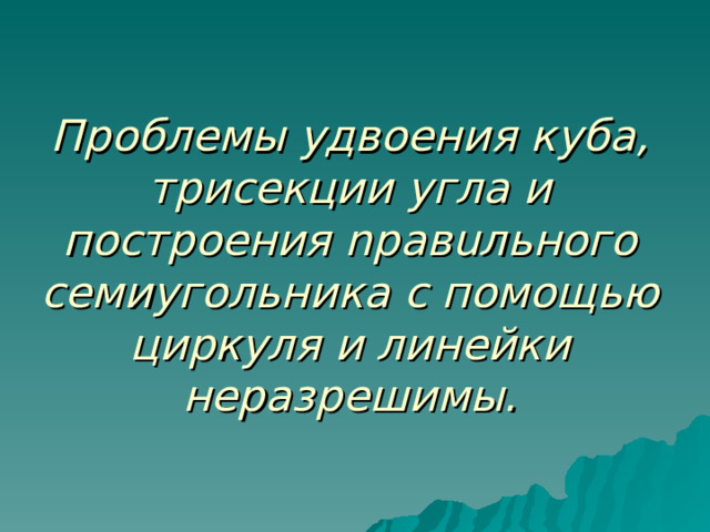 Проблемы удвоения куба, трисекции угла и построения nравuльного семиугольника с помощью циркуля и линейки неразрешимы. 