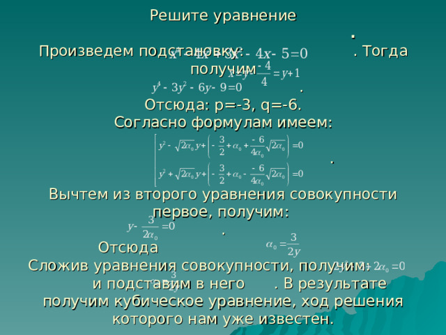 Решите уравнение  .  Произведем подстановку: . Тогда получим  .  Отсюда: p= -3, q= -6.  Согласно формулам имеем:   .   Вычтем из второго уравнения совокупности первое, получим:  .  Отсюда  Сложив уравнения совокупности, получим: и подставим в него . В результате получим кубическое уравнение, ход решения которого нам уже известен. 