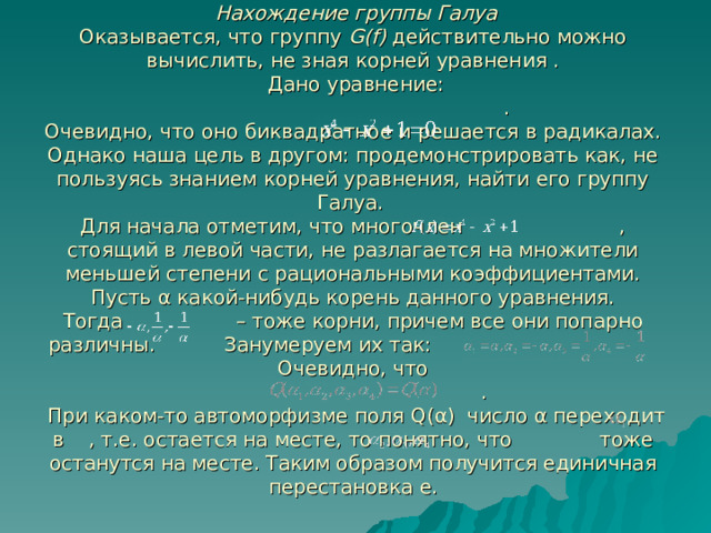  Нахождение группы Галуа  Оказывается, что группу G(f) действительно можно вычислить, не зная корней уравнения .  Дано уравнение:  .  Очевидно, что оно биквадратное и решается в радикалах. Однако наша цель в другом: продемонстрировать как, не пользуясь знанием корней уравнения, найти его группу Галуа.  Для начала отметим, что многочлен , стоящий в левой части, не разлагается на множители меньшей степени с рациональными коэффициентами.  Пусть α какой-нибудь корень данного уравнения.  Тогда – тоже корни, причем все они попарно различны. Занумеруем их так:  Очевидно, что  .  При каком-то автоморфизме поля Q( α ) число α переходит в , т.е. остается на месте, то понятно, что тоже останутся на месте. Таким образом получится единичная перестановка e .   