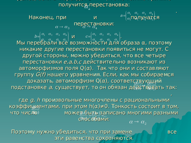 Далее, если α перейдет в , то по той же причине получится перестановка:  .  Наконец, при и получатся перестановки:   и .  Мы перебрали все возможности для образа α , поэтому никакие другие перестановки появиться не могут. С другой стороны, можно убедиться, что все четыре перестановки e , a , b , c действительно возникают из автоморфизмов поля Q( α ) . Так что они и составляют группу G(f) нашего уравнения. Если, как мы собираемся доказать, автоморфизм Q( α ) , соответствующий подстановке a , существует, то он обязан действовать так:  ,  где g , h произвольные многочлены с рациональными коэффициентами, при этом h( α )≠0 . Тонкость состоит в том, что число может быть записано многими разными способами:    Поэтому нужно убедиться, что при замене все эти равенства сохраняются.   