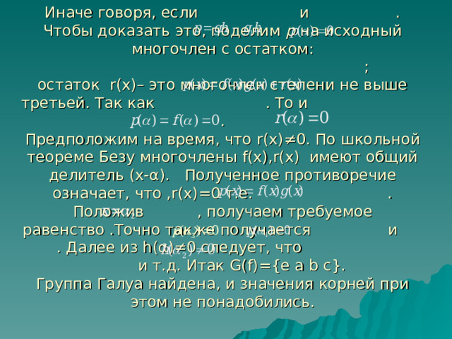   Иначе говоря, если и . Чтобы доказать это, поделим р на исходный многочлен с остатком:  ;  остаток r(x) – это многочлен степени не выше третьей. Так как . То и .  Предположим на время, что r(x)≠0 . По школьной теореме Безу многочлены f(x) , r(x) имеют общий делитель (x- α ) . Полученное противоречие означает, что , r(x)=0 т.е. .  Положив , получаем требуемое равенство .Точно также получается и . Далее из h( α )≠0 следует, что и т.д. Итак G(f)={e  a  b  c} .  Группа Галуа найдена, и значения корней при этом не понадобились.    