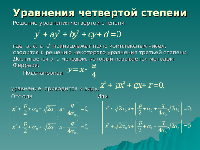 Уравнения четвертой степени  Решение уравнения четвертой степени  где a , b , c , d принадлежат полю комплексных чисел, сводится к решению некоторого уравнения третьей степени. Достигается это методом, который называется методом Феррари.  Подстановкой  уравнение приводится к виду:  Отсюда Или 