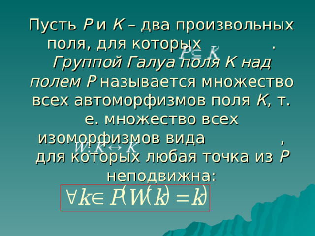 Пусть Р и К – два произвольных поля, для которых . Группой Галуа поля К над полем Р называется множество всех автоморфизмов поля К , т. е. множество всех изоморфизмов вида , для которых любая точка из Р неподвижна:   