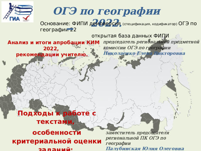 ОГЭ по географии 2022. Основание: ФИПИ демоверсия (спецификация, кодификатор) ОГЭ по географии 22  открытая база данных ФИПИ   Анализ и итоги апробации КИМ 2022, рекомендации учителю.  председатель региональной предметной комиссии ОГЭ по географии  Николаенко Елена Викторовна Подходы к работе с текстами, особенности критериальной оценки заданий: традиционное и новое. заместитель председателя региональной ПК ОГЭ по географии Палубинская Юлия Олеговна   
