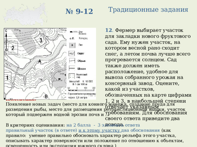 Традиционные задания № 9-12 12 . Фермер выбирает участок для закладки нового фруктового сада. Ему нужен участок, на котором весной рано сходит снег, а летом почва лучше всего прогревается солнцем. Сад также должен иметь расположение, удобное для вывоза собранного урожая на консервный завод. Оцените, какой из участков, обозначенных на карте цифрами 1, 2 и 3, в наибольшей степени отвечает указанным требованиям. Для обоснования своего ответа приведите два довода. Изменения:  Появление новых задач (место для конного манежа, создание пруда для разведения рыбы, место для размещения ретрансляционной вышки, участок который подвержен водной эрозии почв и … В критериях оценивания: на 2 балла - 3 элемента ответа правильный участок (в ответе) и к этому участку два обоснования (как правило: умение правильно обосновать характер рельефа этого участка, описывать характер поверхности или положение по отношению к объектам, освещенность или экспозиция южного склона ) 