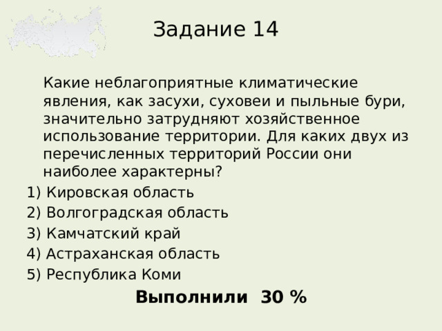 Задание 14  Какие неблагоприятные климатические явления, как засухи, суховеи и пыльные бури, значительно затрудняют хозяйственное использование территории. Для каких двух из перечисленных территорий России они наиболее характерны? 1) Кировская область 2) Волгоградская область 3) Камчатский край 4) Астраханская область 5) Республика Коми Выполнили 30 %  