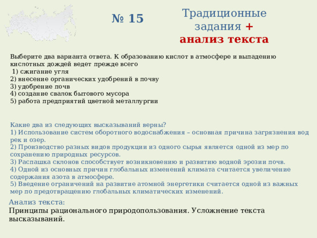 Традиционные задания +  анализ текста № 15 Выберите два варианта ответа. К образованию кислот в атмосфере и выпадению кислотных дождей ведет прежде всего   1) сжигание угля 2) внесение органических удобрений в почву 3) удобрение почв 4) создание свалок бытового мусора 5) работа предприятий цветной металлургии Какие два из следующих высказываний верны? 1) Использование систем оборотного водоснабжения – основная причина загрязнения вод рек и озер. 2) Производство разных видов продукции из одного сырья является одной из мер по сохранению природных ресурсов. 3) Распашка склонов способствует возникновению и развитию водной эрозии почв. 4) Одной из основных причин глобальных изменений климата считается увеличение содержания азота в атмосфере. 5) Введение ограничений на развитие атомной энергетики считается одной из важных мер по предотвращению глобальных климатических изменений. Анализ текста: Принципы рационального природопользования. Усложнение текста высказываний. 