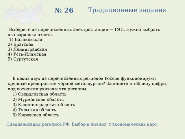Традиционные задания № 26  Выберите из перечисленных электростанций — ГЭС. Нужно выбрать два варианта ответа.   1) Балаковская 2) Братская 3) Ленинградская 4) Усть-Илимская 5) Сургутская В каких двух из перечисленных регионов России функционируют крупные предприятия чёрной металлургии? Запишите в таблицу цифры, под которыми указаны эти регионы. 1) Свердловская область 2) Мурманская область 3) Калининградская область 4) Тульская область 5) Кировская область Специализация регионов РФ. Выбор и анализ с экономических карт. 