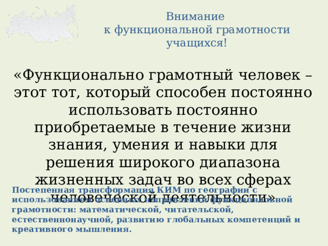 Внимание  к функциональной грамотности учащихся! «Функционально грамотный человек – этот тот, который способен постоянно использовать постоянно приобретаемые в течение жизни знания, умения и навыки для решения широкого диапазона жизненных задач во всех сферах человеческой деятельности» Постепенная трансформация КИМ по географии с использованием основных направлений функциональной грамотности: математической, читательской, естественнонаучной, развитию глобальных компетенций и креативного мышления. 