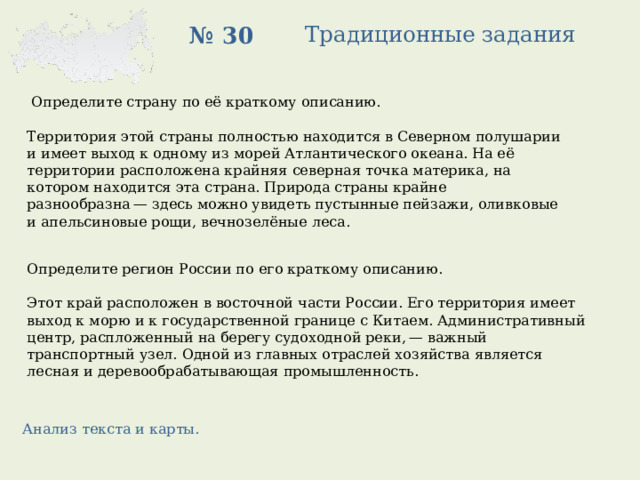 Традиционные задания № 30  Определите страну по её краткому описанию.   Территория этой страны полностью находится в Северном полушарии и имеет выход к одному из морей Атлантического океана. На её территории расположена крайняя северная точка материка, на котором находится эта страна. Природа страны крайне разнообразна — здесь можно увидеть пустынные пейзажи, оливковые и апельсиновые рощи, вечнозелёные леса. Определите регион России по его краткому описанию.   Этот край расположен в восточной части России. Его территория имеет выход к морю и к государственной границе с Китаем. Административный центр, распложенный на берегу судоходной реки, — важный транспортный узел. Одной из главных отраслей хозяйства является лесная и деревообрабатывающая промышленность. Анализ текста и карты. 